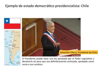 Ejemplo de estado democrático presidencialista: Chile
El Presidente puede vetar una ley aprobada por el Poder Legislativo y
devolverla así para que sea definitivamente archivada, aprobada como
venía o con cambios.
Sebastián Piñera, Presidente de Chile
 
