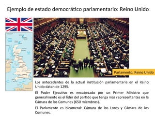 Ejemplo de estado democrático parlamentario: Reino Unido
Los antecedentes de la actual institución parlamentaria en el Reino
Unido datan de 1295.
El Poder Ejecutivo es encabezado por un Primer Ministro que
generalmente es el líder del partido que tenga más representantes en la
Cámara de los Comunes (650 miembros).
El Parlamento es bicameral: Cámara de los Lores y Cámara de los
Comunes.
Parlamento, Reino Unido
 