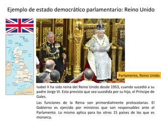 Ejemplo de una monarquía constitucional: Reino Unido
Isabel II ha sido reina del Reino Unido desde 1953, cuando sucedió a su
padre Jorge VI. Esta previsto que sea sucedida por su hijo, el Príncipe de
Gales.
Las funciones de la Reina son primordialmente protocolarias. El
Gobierno es ejercido por ministros que son responsables ante el
Parlamento. Lo mismo aplica para los otros 15 países de los que es
monarca.
Parlamento, Reino Unido
 