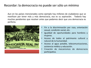 Recordar: la democracia no puede ser sólo un mínimo
Aun en los países mencionados como ejemplo hay millones de ciudadanos que se
movilizan por tener más y más democracia, esa es su aspiración. Todavía hay
muchos pendientes que resolver antes que podamos decir que una democracia es
perfecta.
• Fin a la discriminación por raza, orientación
sexual, condición social, etc.
• Igualdad de oportunidades para hombres y
mujeres.
• Acceso de todos al patrimonio cultural y
natural de la humanidad.
• Acceso al agua potable, telecomunicaciones,
asistencia médica y educación.
• Creación de mecanismos de democracia
participativa.
 