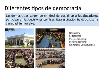 Diferentes tipos de democracia
Las democracias parten de un ideal de posibilitar a los ciudadanos
participar en las decisiones políticas. Esta aspiración ha dado lugar a
variedad de modelos.
Unitarismo
Federalismo
Presidencialismo
Parlamentarismo
Monarquía Constitucional
 