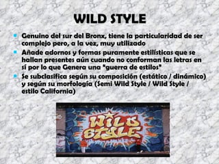 WILD STYLE Genuino del sur del Bronx, tiene la particularidad de ser complejo pero, a la vez, muy utilizado Añade adornos y formas puramente estilísticas que se hallan presentes aún cuando no conforman las letras en sí por lo que Genera una “guerra de estilos” Se subclasifica según su composición (estático / dinámico) y según su morfología (Semi Wild Style / Wild Style / estilo California) 