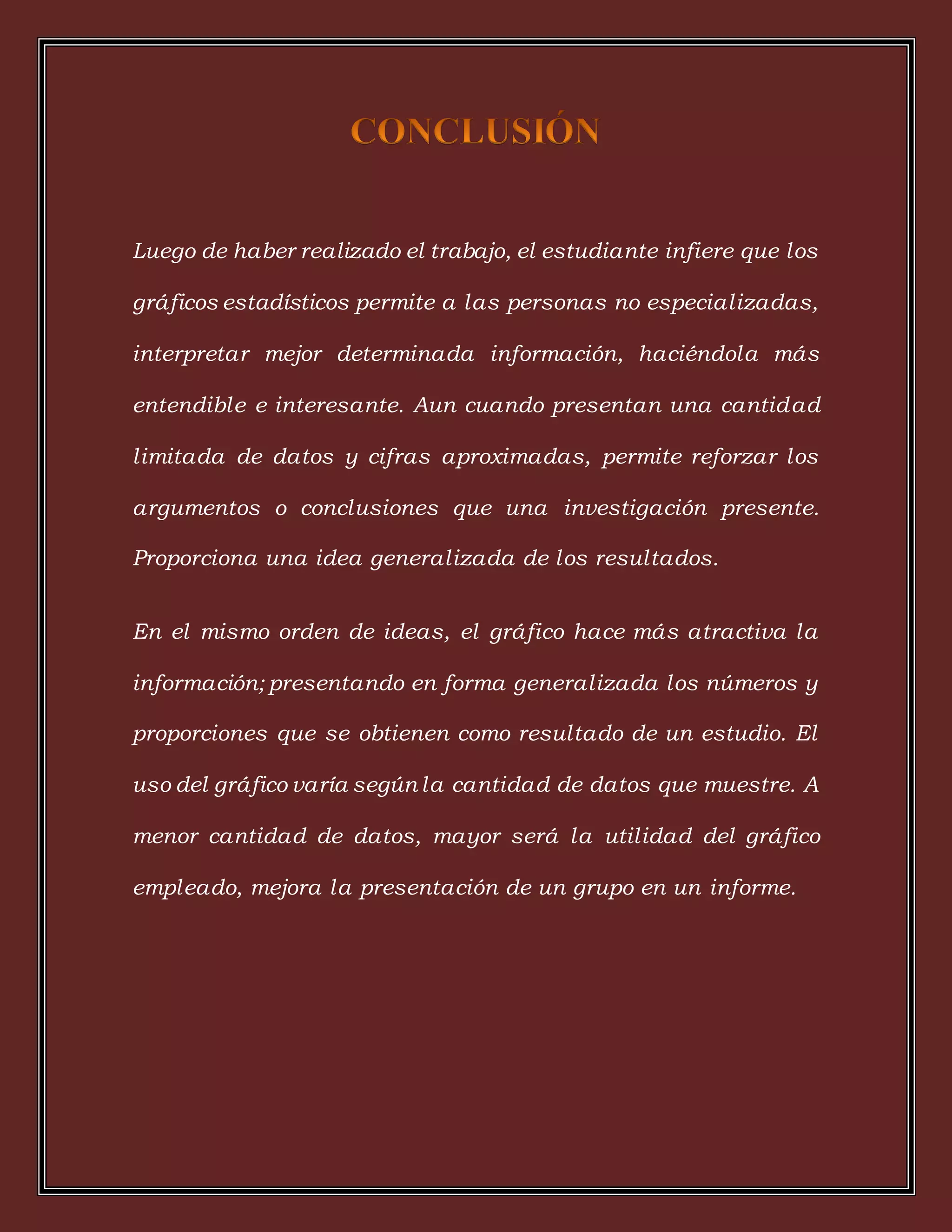 Luego de haber realizado el trabajo, el estudiante infiere que los
gráficos estadísticos permite a las personas no especializadas,
interpretar mejor determinada información, haciéndola más
entendible e interesante. Aun cuando presentan una cantidad
limitada de datos y cifras aproximadas, permite reforzar los
argumentos o conclusiones que una investigación presente.
Proporciona una idea generalizada de los resultados.
En el mismo orden de ideas, el gráfico hace más atractiva la
información; presentando en forma generalizada los números y
proporciones que se obtienen como resultado de un estudio. El
uso del gráfico varía según la cantidad de datos que muestre. A
menor cantidad de datos, mayor será la utilidad del gráfico
empleado, mejora la presentación de un grupo en un informe.
 