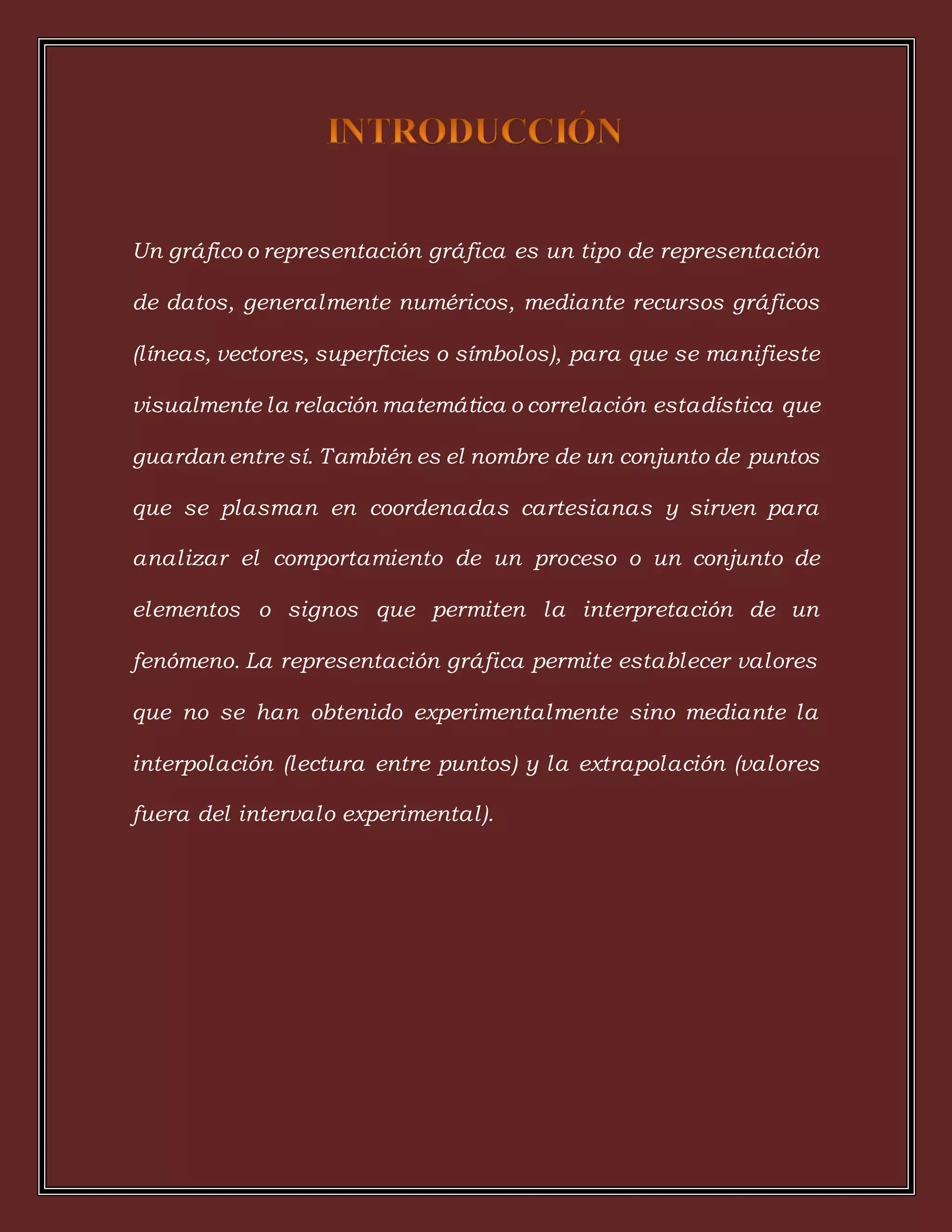 Un gráfico o representación gráfica es un tipo de representación
de datos, generalmente numéricos, mediante recursos gráficos
(líneas, vectores, superficies o símbolos), para que se manifieste
visualmente la relación matemática o correlación estadística que
guardan entre sí. También es el nombre de un conjunto de puntos
que se plasman en coordenadas cartesianas y sirven para
analizar el comportamiento de un proceso o un conjunto de
elementos o signos que permiten la interpretación de un
fenómeno. La representación gráfica permite establecer valores
que no se han obtenido experimentalmente sino mediante la
interpolación (lectura entre puntos) y la extrapolación (valores
fuera del intervalo experimental).
 