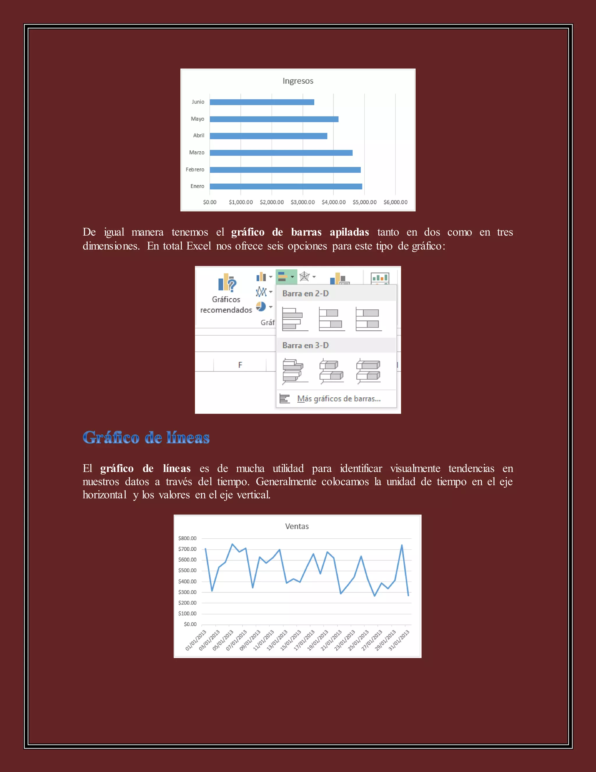De igual manera tenemos el gráfico de barras apiladas tanto en dos como en tres
dimensiones. En total Excel nos ofrece seis opciones para este tipo de gráfico:
El gráfico de líneas es de mucha utilidad para identificar visualmente tendencias en
nuestros datos a través del tiempo. Generalmente colocamos la unidad de tiempo en el eje
horizontal y los valores en el eje vertical.
 