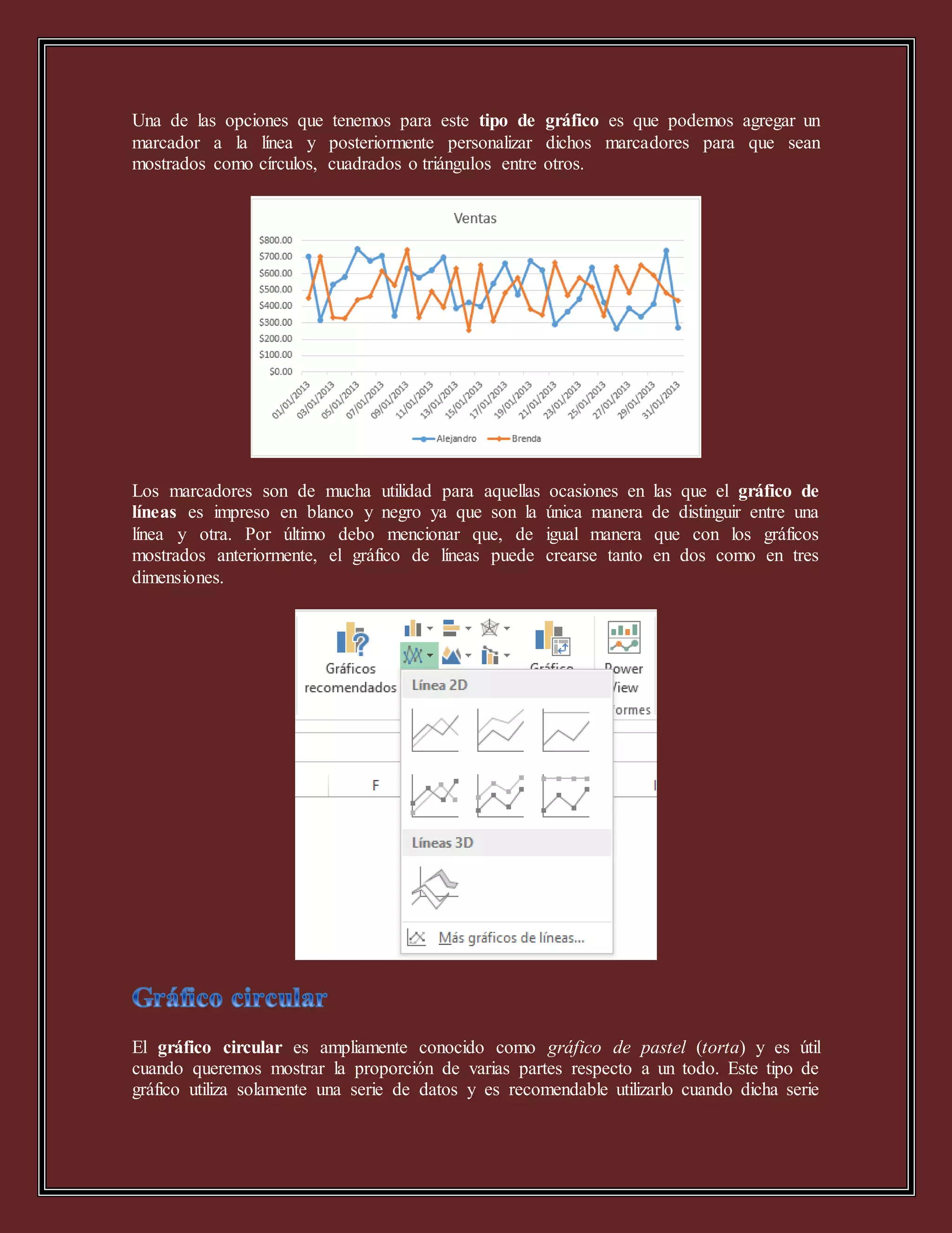 Una de las opciones que tenemos para este tipo de gráfico es que podemos agregar un
marcador a la línea y posteriormente personalizar dichos marcadores para que sean
mostrados como círculos, cuadrados o triángulos entre otros.
Los marcadores son de mucha utilidad para aquellas ocasiones en las que el gráfico de
líneas es impreso en blanco y negro ya que son la única manera de distinguir entre una
línea y otra. Por último debo mencionar que, de igual manera que con los gráficos
mostrados anteriormente, el gráfico de líneas puede crearse tanto en dos como en tres
dimensiones.
El gráfico circular es ampliamente conocido como gráfico de pastel (torta) y es útil
cuando queremos mostrar la proporción de varias partes respecto a un todo. Este tipo de
gráfico utiliza solamente una serie de datos y es recomendable utilizarlo cuando dicha serie
 