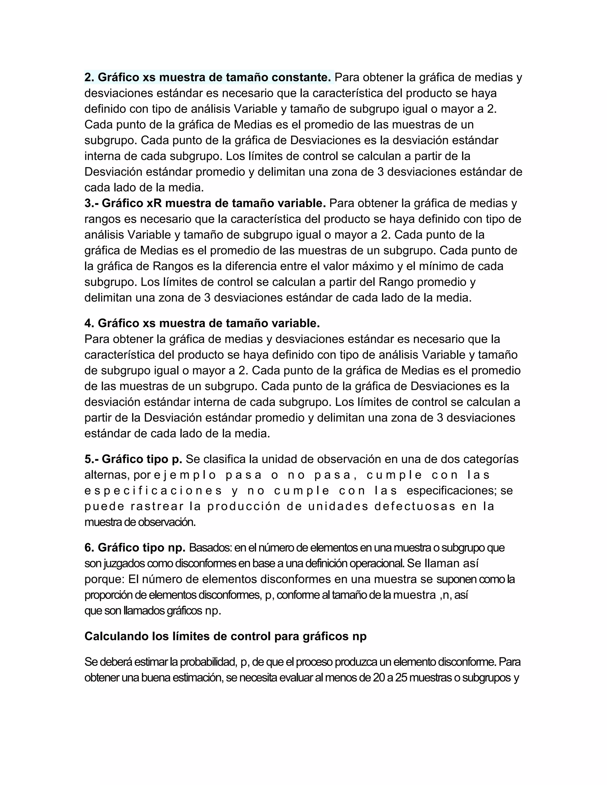 2. Gráfico xs muestra de tamaño constante. Para obtener la gráfica de medias y
desviaciones estándar es necesario que la característica del producto se haya
definido con tipo de análisis Variable y tamaño de subgrupo igual o mayor a 2.
Cada punto de la gráfica de Medias es el promedio de las muestras de un
subgrupo. Cada punto de la gráfica de Desviaciones es la desviación estándar
interna de cada subgrupo. Los límites de control se calculan a partir de la
Desviación estándar promedio y delimitan una zona de 3 desviaciones estándar de
cada lado de la media.
3.- Gráfico xR muestra de tamaño variable. Para obtener la gráfica de medias y
rangos es necesario que la característica del producto se haya definido con tipo de
análisis Variable y tamaño de subgrupo igual o mayor a 2. Cada punto de la
gráfica de Medias es el promedio de las muestras de un subgrupo. Cada punto de
la gráfica de Rangos es la diferencia entre el valor máximo y el mínimo de cada
subgrupo. Los límites de control se calculan a partir del Rango promedio y
delimitan una zona de 3 desviaciones estándar de cada lado de la media.

4. Gráfico xs muestra de tamaño variable.
Para obtener la gráfica de medias y desviaciones estándar es necesario que la
característica del producto se haya definido con tipo de análisis Variable y tamaño
de subgrupo igual o mayor a 2. Cada punto de la gráfica de Medias es el promedio
de las muestras de un subgrupo. Cada punto de la gráfica de Desviaciones es la
desviación estándar interna de cada subgrupo. Los límites de control se calculan a
partir de la Desviación estándar promedio y delimitan una zona de 3 desviaciones
estándar de cada lado de la media.

5.- Gráfico tipo p. Se clasifica la unidad de observación en una de dos categorías
alternas, por e j e m p l o p a s a o n o p a s a , c u m p l e c o n l a s
e s p e c i f i c a c i o n e s y n o c u m p l e c o n l a s especificaciones; se
puede rastrear la producción de unidades defectuosas en la
muestra de observación.

6. Gráfico tipo np. Basados: en el número de elementos en una muestra o subgrupo que
son juzgados como disconformes en base a una definición operacional. Se llaman así
porque: El número de elementos disconformes en una muestra se suponen como la
proporción de elementos disconformes, p, conforme al tamaño de la muestra ,n, así
que son llamados gráficos np.

Calculando los límites de control para gráficos np

Se deberá estimar la probabilidad, p, de que el proceso produzca un elemento disconforme. Para
obtener una buena estimación, se necesita evaluar al menos de 20 a 25 muestras o subgrupos y
 