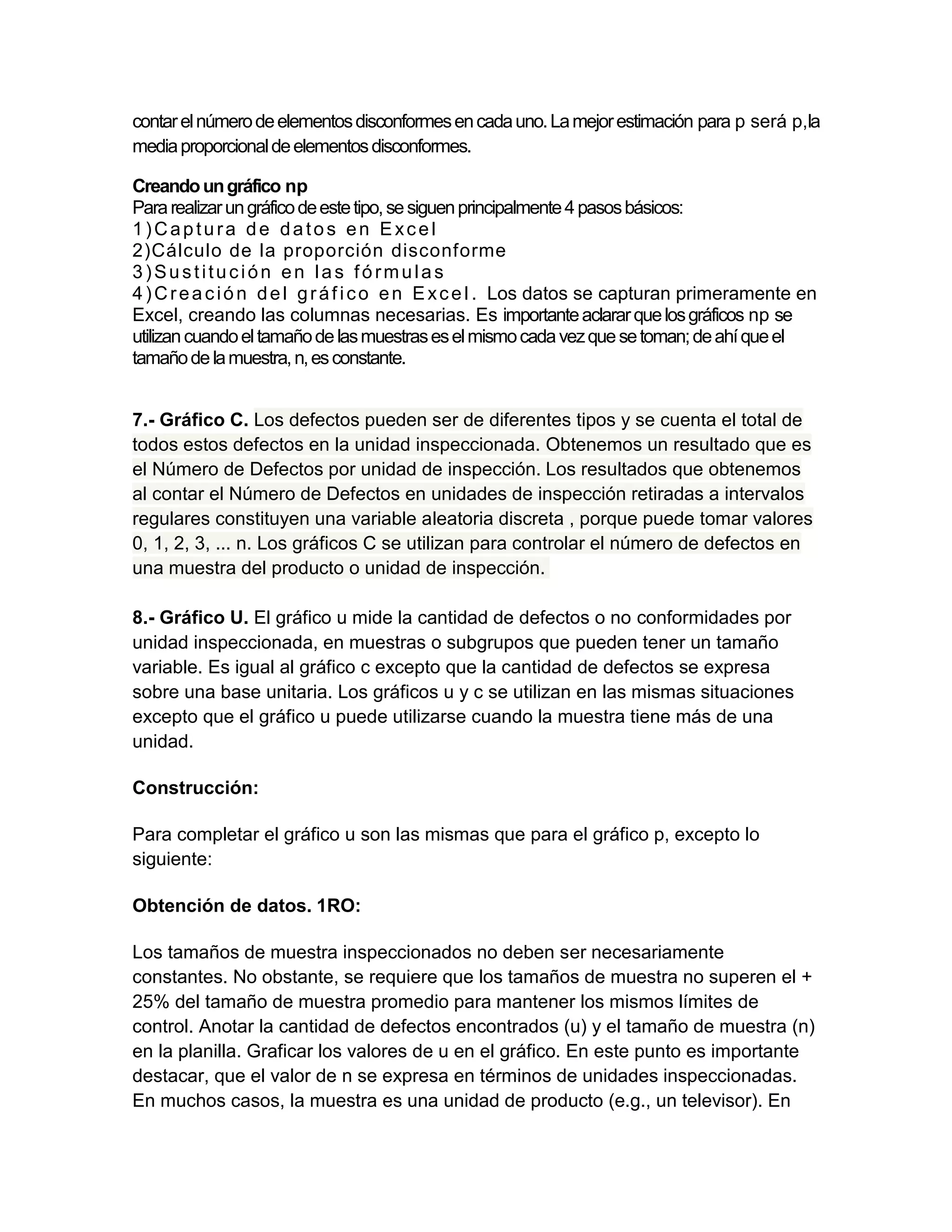contar el número de elementos disconformes en cada uno. La mejor estimación para p será p,la
media proporcional de elementos disconformes.

Creando un gráfico np
Para realizar un gráfico de este tipo, se siguen principalmente 4 pasos básicos:
1)Captura de datos en Excel
2)Cálculo de la proporción disconforme
3)Sustitución en las fórmulas
4 ) C r e a c i ó n d e l g r á f i c o e n E x c e l . Los datos se capturan primeramente en
Excel, creando las columnas necesarias. Es importante aclarar que los gráficos np se
utilizan cuando el tamaño de las muestras es el mismo cada vez que se toman; de ahí que el
tamaño de la muestra, n, es constante.


7.- Gráfico C. Los defectos pueden ser de diferentes tipos y se cuenta el total de
todos estos defectos en la unidad inspeccionada. Obtenemos un resultado que es
el Número de Defectos por unidad de inspección. Los resultados que obtenemos
al contar el Número de Defectos en unidades de inspección retiradas a intervalos
regulares constituyen una variable aleatoria discreta , porque puede tomar valores
0, 1, 2, 3, ... n. Los gráficos C se utilizan para controlar el número de defectos en
una muestra del producto o unidad de inspección.

8.- Gráfico U. El gráfico u mide la cantidad de defectos o no conformidades por
unidad inspeccionada, en muestras o subgrupos que pueden tener un tamaño
variable. Es igual al gráfico c excepto que la cantidad de defectos se expresa
sobre una base unitaria. Los gráficos u y c se utilizan en las mismas situaciones
excepto que el gráfico u puede utilizarse cuando la muestra tiene más de una
unidad.

Construcción:

Para completar el gráfico u son las mismas que para el gráfico p, excepto lo
siguiente:

Obtención de datos. 1RO:

Los tamaños de muestra inspeccionados no deben ser necesariamente
constantes. No obstante, se requiere que los tamaños de muestra no superen el +
25% del tamaño de muestra promedio para mantener los mismos límites de
control. Anotar la cantidad de defectos encontrados (u) y el tamaño de muestra (n)
en la planilla. Graficar los valores de u en el gráfico. En este punto es importante
destacar, que el valor de n se expresa en términos de unidades inspeccionadas.
En muchos casos, la muestra es una unidad de producto (e.g., un televisor). En
 