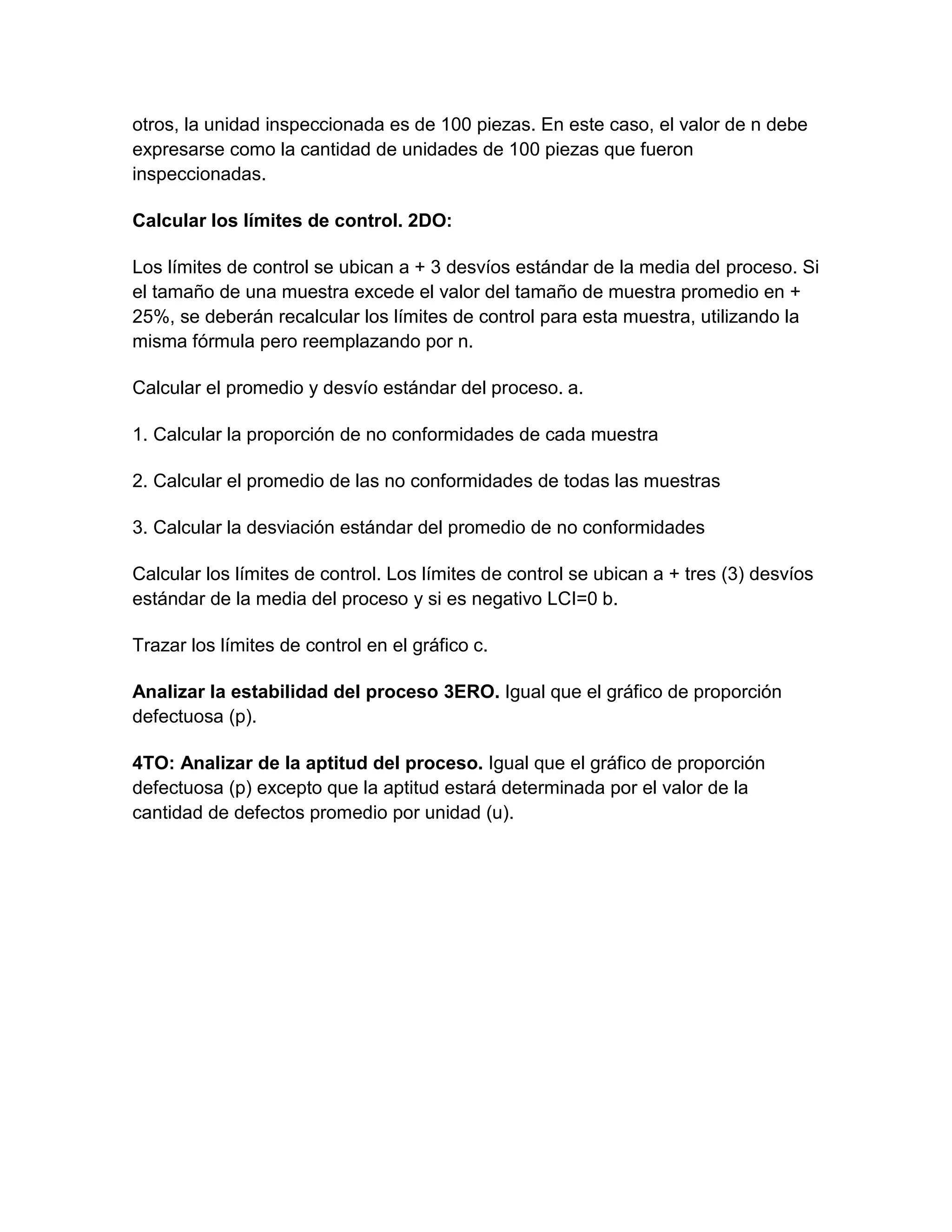 otros, la unidad inspeccionada es de 100 piezas. En este caso, el valor de n debe
expresarse como la cantidad de unidades de 100 piezas que fueron
inspeccionadas.

Calcular los límites de control. 2DO:

Los límites de control se ubican a + 3 desvíos estándar de la media del proceso. Si
el tamaño de una muestra excede el valor del tamaño de muestra promedio en +
25%, se deberán recalcular los límites de control para esta muestra, utilizando la
misma fórmula pero reemplazando por n.

Calcular el promedio y desvío estándar del proceso. a.

1. Calcular la proporción de no conformidades de cada muestra

2. Calcular el promedio de las no conformidades de todas las muestras

3. Calcular la desviación estándar del promedio de no conformidades

Calcular los límites de control. Los límites de control se ubican a + tres (3) desvíos
estándar de la media del proceso y si es negativo LCI=0 b.

Trazar los límites de control en el gráfico c.

Analizar la estabilidad del proceso 3ERO. Igual que el gráfico de proporción
defectuosa (p).

4TO: Analizar de la aptitud del proceso. Igual que el gráfico de proporción
defectuosa (p) excepto que la aptitud estará determinada por el valor de la
cantidad de defectos promedio por unidad (u).
 
