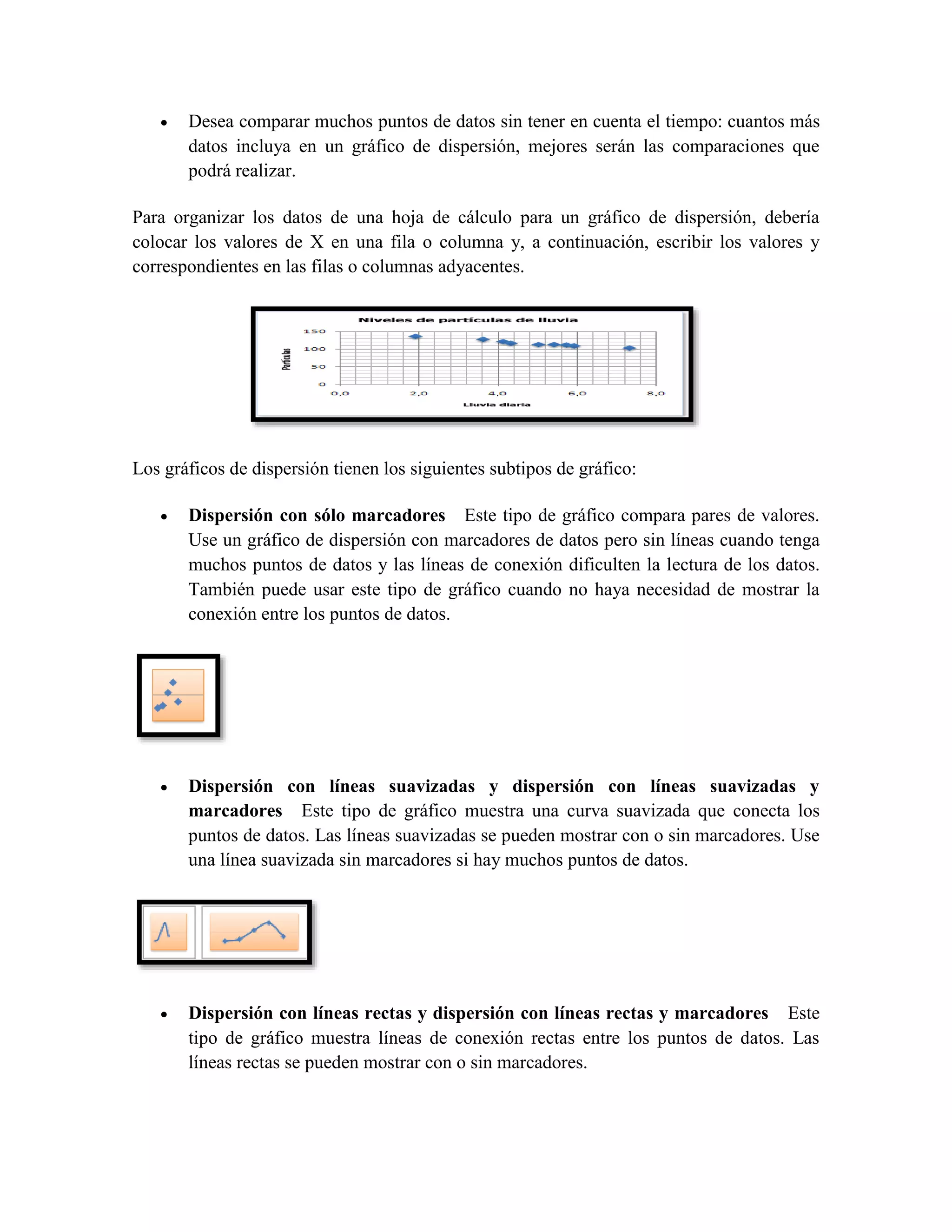  Desea comparar muchos puntos de datos sin tener en cuenta el tiempo: cuantos más 
datos incluya en un gráfico de dispersión, mejores serán las comparaciones que 
podrá realizar. 
Para organizar los datos de una hoja de cálculo para un gráfico de dispersión, debería 
colocar los valores de X en una fila o columna y, a continuación, escribir los valores y 
correspondientes en las filas o columnas adyacentes. 
Los gráficos de dispersión tienen los siguientes subtipos de gráfico: 
 Dispersión con sólo marcadores Este tipo de gráfico compara pares de valores. 
Use un gráfico de dispersión con marcadores de datos pero sin líneas cuando tenga 
muchos puntos de datos y las líneas de conexión dificulten la lectura de los datos. 
También puede usar este tipo de gráfico cuando no haya necesidad de mostrar la 
conexión entre los puntos de datos. 
 Dispersión con líneas suavizadas y dispersión con líneas suavizadas y 
marcadores Este tipo de gráfico muestra una curva suavizada que conecta los 
puntos de datos. Las líneas suavizadas se pueden mostrar con o sin marcadores. Use 
una línea suavizada sin marcadores si hay muchos puntos de datos. 
 Dispersión con líneas rectas y dispersión con líneas rectas y marcadores Este 
tipo de gráfico muestra líneas de conexión rectas entre los puntos de datos. Las 
líneas rectas se pueden mostrar con o sin marcadores. 
 