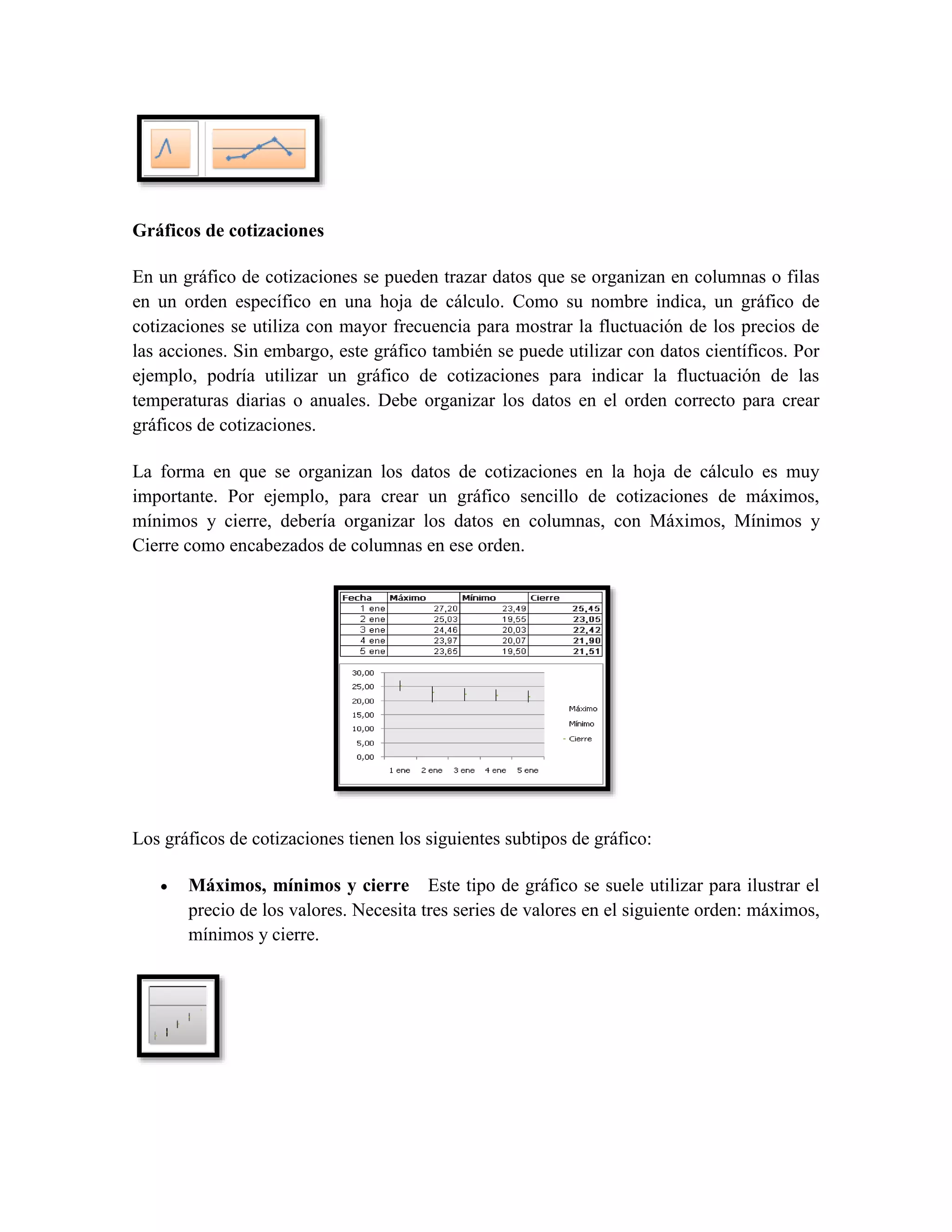 Gráficos de cotizaciones 
En un gráfico de cotizaciones se pueden trazar datos que se organizan en columnas o filas 
en un orden específico en una hoja de cálculo. Como su nombre indica, un gráfico de 
cotizaciones se utiliza con mayor frecuencia para mostrar la fluctuación de los precios de 
las acciones. Sin embargo, este gráfico también se puede utilizar con datos científicos. Por 
ejemplo, podría utilizar un gráfico de cotizaciones para indicar la fluctuación de las 
temperaturas diarias o anuales. Debe organizar los datos en el orden correcto para crear 
gráficos de cotizaciones. 
La forma en que se organizan los datos de cotizaciones en la hoja de cálculo es muy 
importante. Por ejemplo, para crear un gráfico sencillo de cotizaciones de máximos, 
mínimos y cierre, debería organizar los datos en columnas, con Máximos, Mínimos y 
Cierre como encabezados de columnas en ese orden. 
Los gráficos de cotizaciones tienen los siguientes subtipos de gráfico: 
 Máximos, mínimos y cierre Este tipo de gráfico se suele utilizar para ilustrar el 
precio de los valores. Necesita tres series de valores en el siguiente orden: máximos, 
mínimos y cierre. 
 