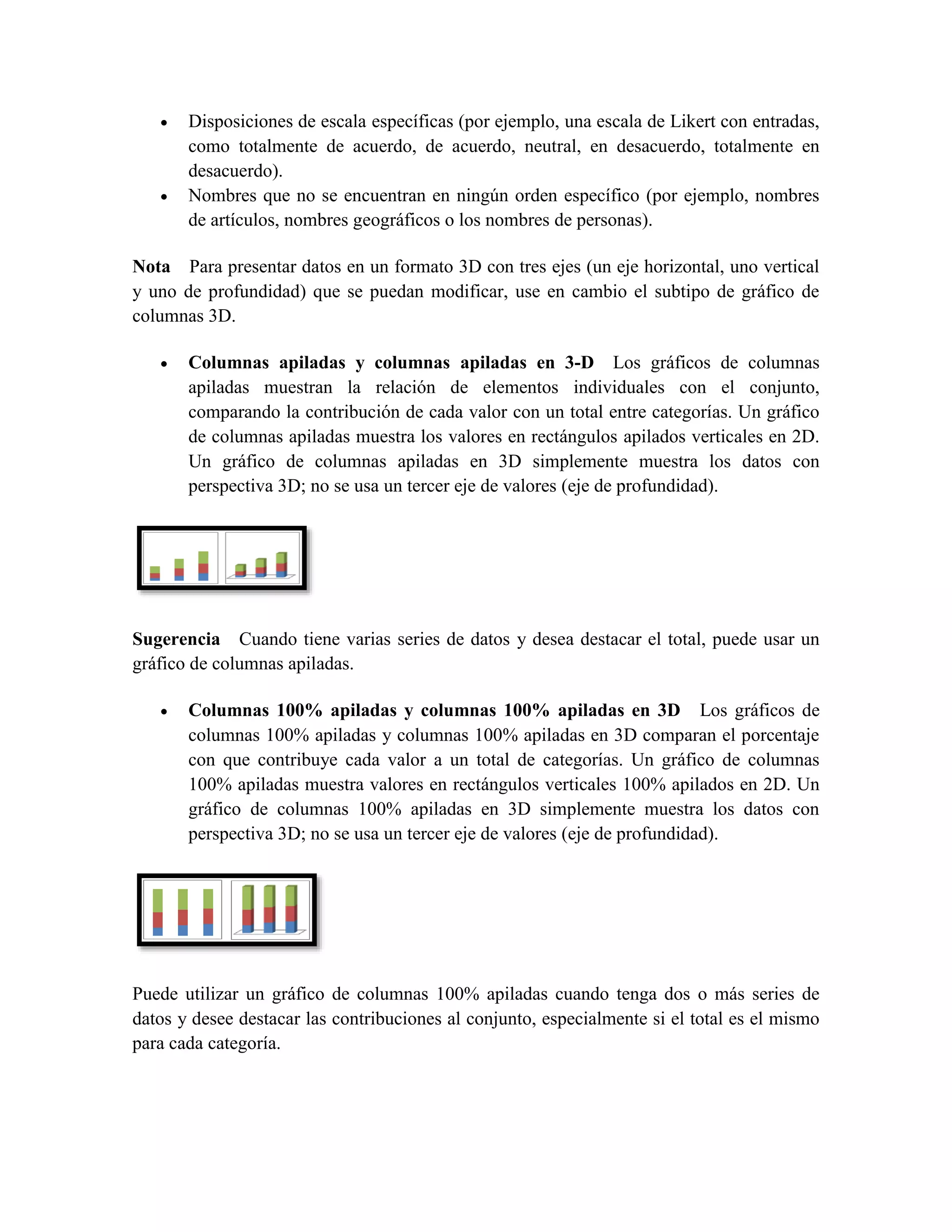  Disposiciones de escala específicas (por ejemplo, una escala de Likert con entradas, 
como totalmente de acuerdo, de acuerdo, neutral, en desacuerdo, totalmente en 
desacuerdo). 
 Nombres que no se encuentran en ningún orden específico (por ejemplo, nombres 
de artículos, nombres geográficos o los nombres de personas). 
Nota Para presentar datos en un formato 3D con tres ejes (un eje horizontal, uno vertical 
y uno de profundidad) que se puedan modificar, use en cambio el subtipo de gráfico de 
columnas 3D. 
 Columnas apiladas y columnas apiladas en 3-D Los gráficos de columnas 
apiladas muestran la relación de elementos individuales con el conjunto, 
comparando la contribución de cada valor con un total entre categorías. Un gráfico 
de columnas apiladas muestra los valores en rectángulos apilados verticales en 2D. 
Un gráfico de columnas apiladas en 3D simplemente muestra los datos con 
perspectiva 3D; no se usa un tercer eje de valores (eje de profundidad). 
Sugerencia Cuando tiene varias series de datos y desea destacar el total, puede usar un 
gráfico de columnas apiladas. 
 Columnas 100% apiladas y columnas 100% apiladas en 3D Los gráficos de 
columnas 100% apiladas y columnas 100% apiladas en 3D comparan el porcentaje 
con que contribuye cada valor a un total de categorías. Un gráfico de columnas 
100% apiladas muestra valores en rectángulos verticales 100% apilados en 2D. Un 
gráfico de columnas 100% apiladas en 3D simplemente muestra los datos con 
perspectiva 3D; no se usa un tercer eje de valores (eje de profundidad). 
Puede utilizar un gráfico de columnas 100% apiladas cuando tenga dos o más series de 
datos y desee destacar las contribuciones al conjunto, especialmente si el total es el mismo 
para cada categoría. 
 