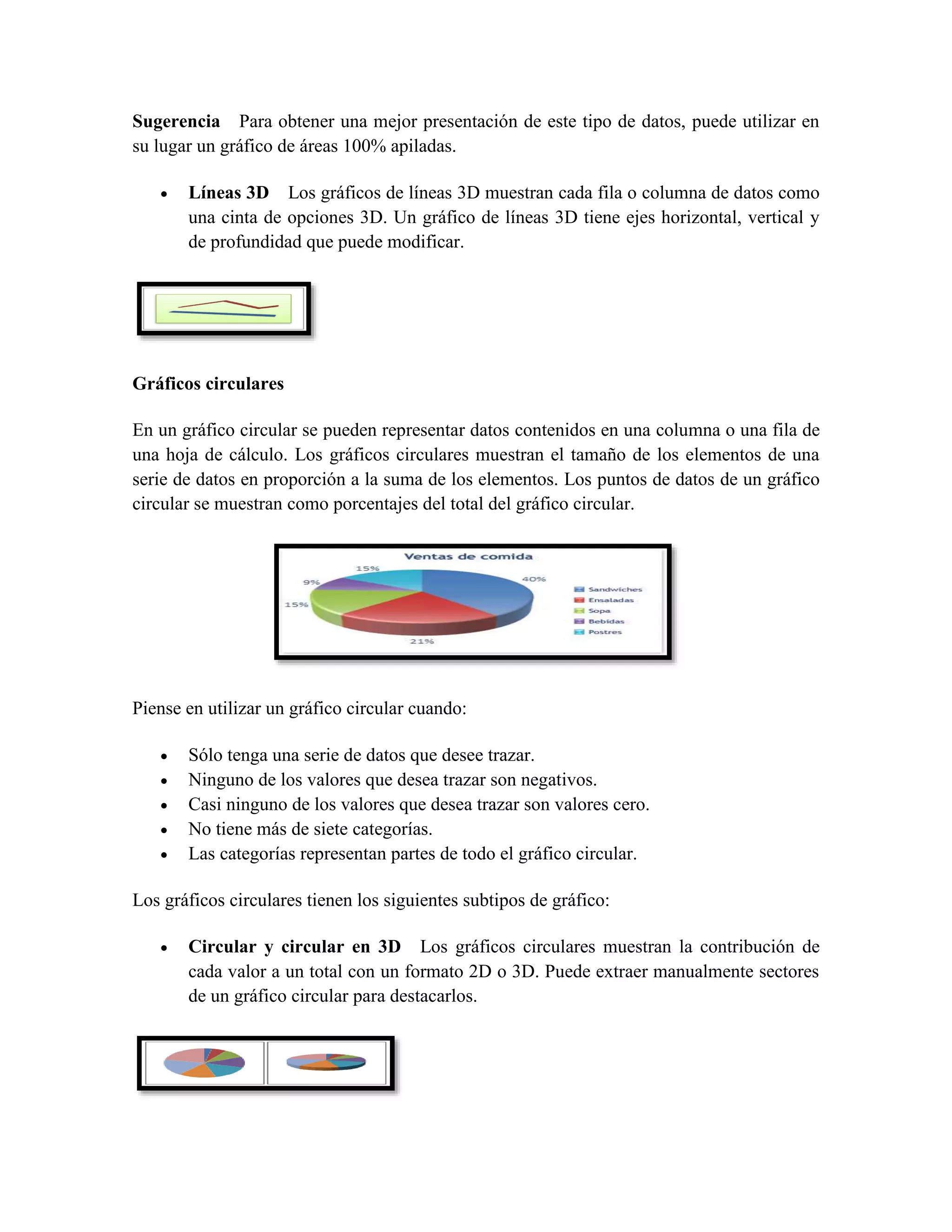 Sugerencia Para obtener una mejor presentación de este tipo de datos, puede utilizar en 
su lugar un gráfico de áreas 100% apiladas. 
 Líneas 3D Los gráficos de líneas 3D muestran cada fila o columna de datos como 
una cinta de opciones 3D. Un gráfico de líneas 3D tiene ejes horizontal, vertical y 
de profundidad que puede modificar. 
Gráficos circulares 
En un gráfico circular se pueden representar datos contenidos en una columna o una fila de 
una hoja de cálculo. Los gráficos circulares muestran el tamaño de los elementos de una 
serie de datos en proporción a la suma de los elementos. Los puntos de datos de un gráfico 
circular se muestran como porcentajes del total del gráfico circular. 
Piense en utilizar un gráfico circular cuando: 
 Sólo tenga una serie de datos que desee trazar. 
 Ninguno de los valores que desea trazar son negativos. 
 Casi ninguno de los valores que desea trazar son valores cero. 
 No tiene más de siete categorías. 
 Las categorías representan partes de todo el gráfico circular. 
Los gráficos circulares tienen los siguientes subtipos de gráfico: 
 Circular y circular en 3D Los gráficos circulares muestran la contribución de 
cada valor a un total con un formato 2D o 3D. Puede extraer manualmente sectores 
de un gráfico circular para destacarlos. 
 