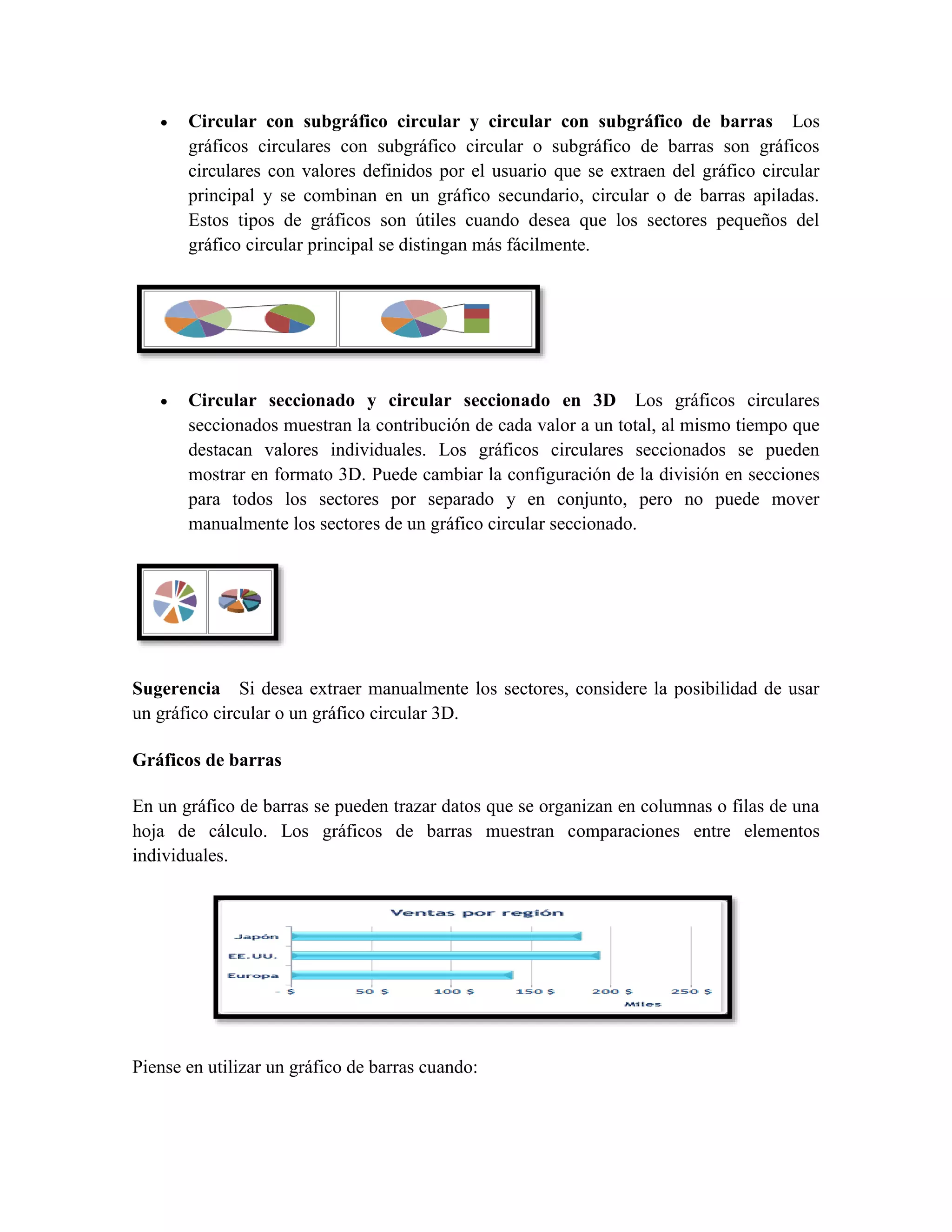  Circular con subgráfico circular y circular con subgráfico de barras Los 
gráficos circulares con subgráfico circular o subgráfico de barras son gráficos 
circulares con valores definidos por el usuario que se extraen del gráfico circular 
principal y se combinan en un gráfico secundario, circular o de barras apiladas. 
Estos tipos de gráficos son útiles cuando desea que los sectores pequeños del 
gráfico circular principal se distingan más fácilmente. 
 Circular seccionado y circular seccionado en 3D Los gráficos circulares 
seccionados muestran la contribución de cada valor a un total, al mismo tiempo que 
destacan valores individuales. Los gráficos circulares seccionados se pueden 
mostrar en formato 3D. Puede cambiar la configuración de la división en secciones 
para todos los sectores por separado y en conjunto, pero no puede mover 
manualmente los sectores de un gráfico circular seccionado. 
Sugerencia Si desea extraer manualmente los sectores, considere la posibilidad de usar 
un gráfico circular o un gráfico circular 3D. 
Gráficos de barras 
En un gráfico de barras se pueden trazar datos que se organizan en columnas o filas de una 
hoja de cálculo. Los gráficos de barras muestran comparaciones entre elementos 
individuales. 
Piense en utilizar un gráfico de barras cuando: 
 