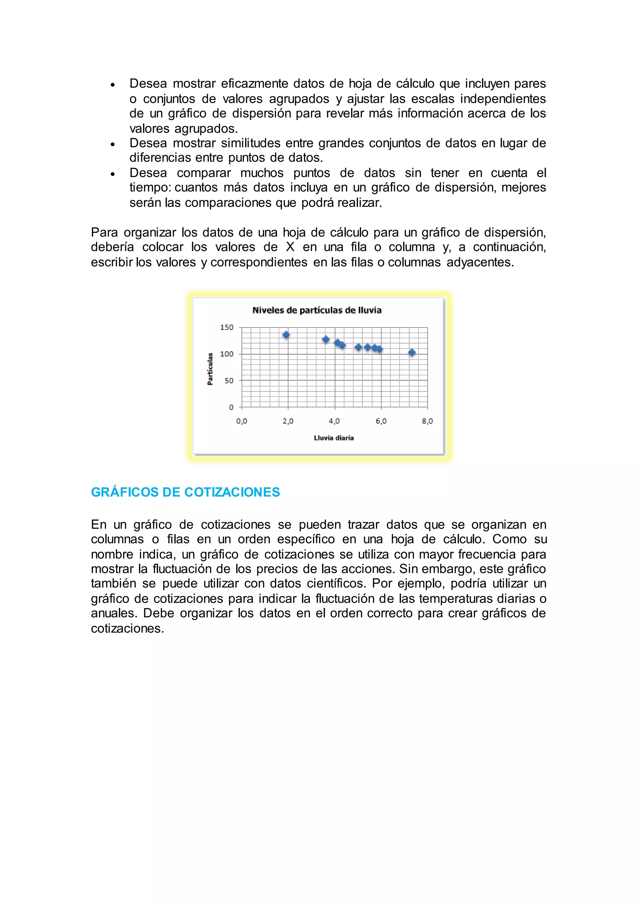  Desea mostrar eficazmente datos de hoja de cálculo que incluyen pares 
o conjuntos de valores agrupados y ajustar las escalas independientes 
de un gráfico de dispersión para revelar más información acerca de los 
valores agrupados. 
 Desea mostrar similitudes entre grandes conjuntos de datos en lugar de 
diferencias entre puntos de datos. 
 Desea comparar muchos puntos de datos sin tener en cuenta el 
tiempo: cuantos más datos incluya en un gráfico de dispersión, mejores 
serán las comparaciones que podrá realizar. 
Para organizar los datos de una hoja de cálculo para un gráfico de dispersión, 
debería colocar los valores de X en una fila o columna y, a continuación, 
escribir los valores y correspondientes en las filas o columnas adyacentes. 
GRÁFICOS DE COTIZACIONES 
En un gráfico de cotizaciones se pueden trazar datos que se organizan en 
columnas o filas en un orden específico en una hoja de cálculo. Como su 
nombre indica, un gráfico de cotizaciones se utiliza con mayor frecuencia para 
mostrar la fluctuación de los precios de las acciones. Sin embargo, este gráfico 
también se puede utilizar con datos científicos. Por ejemplo, podría utilizar un 
gráfico de cotizaciones para indicar la fluctuación de las temperaturas diarias o 
anuales. Debe organizar los datos en el orden correcto para crear gráficos de 
cotizaciones. 
 