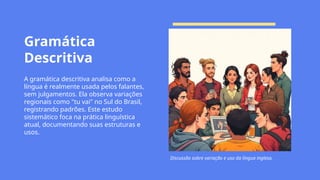Gramática
Descritiva
A gramática descritiva analisa como a
língua é realmente usada pelos falantes,
sem julgamentos. Ela observa variações
regionais como "tu vai" no Sul do Brasil,
registrando padrões. Este estudo
sistemático foca na prática linguística
atual, documentando suas estruturas e
usos.
Discussão sobre variação e uso da língua inglesa.
 