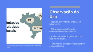 Variações linguísticas regionais no Brasil: PAI, PAIZINHO,
PUXÉ.
Observação do
Uso
• Registra o uso real da língua, sem
julgamento.
• Coleta dados empíricos de
comunidades de fala diversas.
• Analisa variações linguísticas, como
'nós vai' no Brasil.
• Fundamenta estudos sociolinguísticos
e dialetológicos.
 