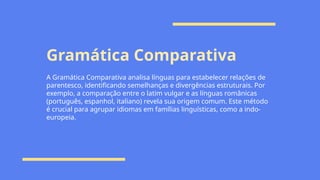 Gramática Comparativa
A Gramática Comparativa analisa línguas para estabelecer relações de
parentesco, identificando semelhanças e divergências estruturais. Por
exemplo, a comparação entre o latim vulgar e as línguas românicas
(português, espanhol, italiano) revela sua origem comum. Este método
é crucial para agrupar idiomas em famílias linguísticas, como a indo-
europeia.
 