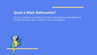 Qual a Mais Relevante?
Em que contextos a gramática normativa, descritiva ou internalizada se
mostra mais eficaz para o estudo e uso do português?
 