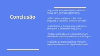 Conclusão
• A gramática é o estudo sistemático da
língua, com diversas abordagens.
• A Normativa prescreve o 'bom uso',
enquanto a Descritiva analisa o uso real.
• A Histórica e a Comparativa exploram a
evolução e o parentesco linguístico.
• Todas as abordagens se complementam,
oferecendo uma compreensão rica da língua.
• A escolha da gramática mais relevante
depende do contexto e objetivo de estudo.
 