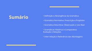 Sumário • Definição e Abrangência da Gramática
• Gramática Normativa: Prescrição e Propósito
• Gramática Descritiva: Observação e Uso Real
• Gramáticas Histórica e Comparativa:
Evolução e Relações
• Inter-relação e Relevância das Abordagens
 
