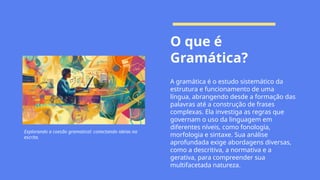 O que é
Gramática?
A gramática é o estudo sistemático da
estrutura e funcionamento de uma
língua, abrangendo desde a formação das
palavras até a construção de frases
complexas. Ela investiga as regras que
governam o uso da linguagem em
diferentes níveis, como fonologia,
morfologia e sintaxe. Sua análise
aprofundada exige abordagens diversas,
como a descritiva, a normativa e a
gerativa, para compreender sua
multifacetada natureza.
Explorando a coesão gramatical: conectando ideias na
escrita.
 