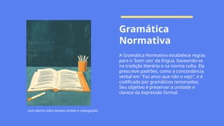 Gramática
Normativa
A Gramática Normativa estabelece regras
para o 'bom uso' da língua, baseando-se
na tradição literária e na norma culta. Ela
prescreve padrões, como a concordância
verbal em "Faz anos que não o vejo", e é
codificada por gramáticos renomados.
Seu objetivo é preservar a unidade e
clareza da expressão formal.
Livro aberto sobre tempos verbais e conjugações
 
