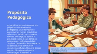 Propósito
Pedagógico
A gramática normativa possui um
propósito eminentemente
pedagógico, visando instruir e
prescrever as formas linguísticas
tidas como padrão em contextos
formais. Seu objetivo é guiar a
produção escrita e oral, como na
aplicação da regência verbal de
'implicar' (no sentido de acarretar) ou
da concordância nominal em
documentos oficiais. O ensino dessas
normas é fundamental para a
comunicação acadêmica e
Estudantes colaboram em grupo de estudos de
gramática normativa.
 