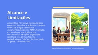 Alcance e
Limitações
A gramática normativa é essencial para
contextos formais e acadêmicos, como na
escrita de artigos científicos e
documentos oficiais (ex: ABNT). Contudo,
é criticada por sua rigidez e por
desconsiderar variações linguísticas
regionais. Isso se manifesta na
preferência por "nós" em detrimento de
"a gente", comum na fala.
Variação linguística: contextos formais e informais.
 