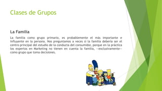 Clases de Grupos
La Familia
La familia como grupo primario, es probablemente el más importante e
influyente en la persona. Nos preguntamos a veces si la familia debería ser el
centro principal del estudio de la conducta del consumidor, porque en la práctica
los expertos en Marketing no tienen en cuenta la familia, --exclusivamente--
como grupo que toma decisiones.
 