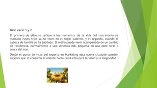 Nido vacío 1 y 2
El primero de ellos se refiere a los momentos de la vida del matrimonio ya
maduros cuyos hijos ya no viven en el hogar paterno, y el segundo, cuando el
cabeza de familia se ha jubilado. El retiro puede venir acompañado de un cambio
de residencia, normalmente a una vivienda más pequeña en una zona rural o
cerca del mar.
Desde el punto de vista del experto en Marketing esta nueva situación pueden
suponer que el consumo se oriente hacia productos para la salud y la longevidad
 