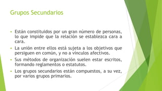 Grupos Secundarios
 Están constituidos por un gran número de personas,
lo que impide que la relación se establezca cara a
cara.
 La unión entre ellos está sujeta a los objetivos que
persiguen en común, y no a vínculos afectivos.
 Sus métodos de organización suelen estar escritos,
formando reglamentos o estatutos.
 Los grupos secundarios están compuestos, a su vez,
por varios grupos primarios.
 