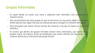 Grupos Informales
 Es aquel donde no existe una meta u objetivos bien definidos, sino solamente la
relación social.
 Una característica de estos grupos es que la estructura es muy poco rígida o no existe,
donde apenas hay reglas más que las necesarias para conseguir la cohesión del grupo.
 Esto presupone que habrá ciertas normas de conducta a las que se espera se ajuste el
miembro.
 Es normal que dentro de grupos formales existan otros informales, que como tales,
pueden tratar de manera eficaz los problemas que serían difíciles de solucionar si se
trataran dentro de la estructura del grupo formal.
 