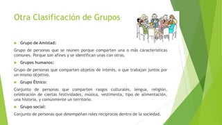 Otra Clasificación de Grupos
 Grupo de Amistad:
Grupo de personas que se reúnen porque comparten una o más características
comunes. Porque son afines y se identifican unas con otras.
 Grupos humanos:
Grupo de personas que comparten objetos de interés, o que trabajan juntos por
un mismo objetivo.
 Grupo Étnico:
Conjunto de personas que comparten rasgos culturales, lengua, religión,
celebración de ciertas festividades, música, vestimenta, tipo de alimentación,
una historia, y comúnmente un territorio.
 Grupo social:
Conjunto de personas que desempeñan roles recíprocos dentro de la sociedad.
 