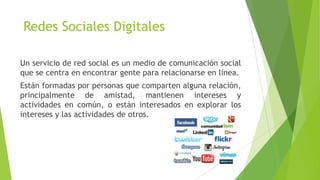 Redes Sociales Digitales
Un servicio de red social es un medio de comunicación social
que se centra en encontrar gente para relacionarse en línea.
Están formadas por personas que comparten alguna relación,
principalmente de amistad, mantienen intereses y
actividades en común, o están interesados en explorar los
intereses y las actividades de otros.
 