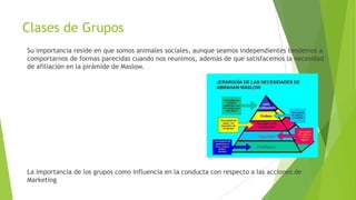 Clases de Grupos
Su importancia reside en que somos animales sociales, aunque seamos independientes tendemos a
comportarnos de formas parecidas cuando nos reunimos, además de que satisfacemos la necesidad
de afiliación en la pirámide de Maslow.
La importancia de los grupos como influencia en la conducta con respecto a las acciones de
Marketing
 