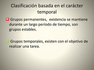Clasificación basada en el carácter
temporal
 Grupos permanentes, existencia se mantiene
durante un largo período de tiempo, son
grupos estables.
 Grupos temporales, existen con el objetivo de
realizar una tarea.
 