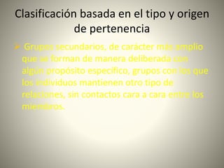 Clasificación basada en el tipo y origen
de pertenencia
 Grupos secundarios, de carácter más amplio
que se forman de manera deliberada con
algún propósito específico, grupos con los que
los individuos mantienen otro tipo de
relaciones, sin contactos cara a cara entre los
miembros.
 
