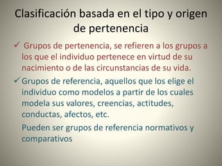 Clasificación basada en el tipo y origen
de pertenencia
 Grupos de pertenencia, se refieren a los grupos a
los que el individuo pertenece en virtud de su
nacimiento o de las circunstancias de su vida.
Grupos de referencia, aquellos que los elige el
individuo como modelos a partir de los cuales
modela sus valores, creencias, actitudes,
conductas, afectos, etc.
Pueden ser grupos de referencia normativos y
comparativos
 