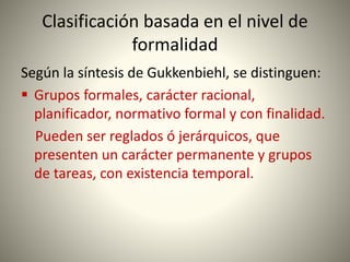 Clasificación basada en el nivel de
formalidad
Según la síntesis de Gukkenbiehl, se distinguen:
 Grupos formales, carácter racional,
planificador, normativo formal y con finalidad.
Pueden ser reglados ó jerárquicos, que
presenten un carácter permanente y grupos
de tareas, con existencia temporal.
 