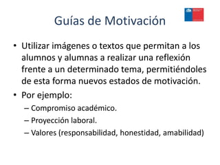 Guías de Motivación
• Utilizar imágenes o textos que permitan a los
  alumnos y alumnas a realizar una reflexión
  frente a un determinado tema, permitiéndoles
  de esta forma nuevos estados de motivación.
• Por ejemplo:
  – Compromiso académico.
  – Proyección laboral.
  – Valores (responsabilidad, honestidad, amabilidad)
 