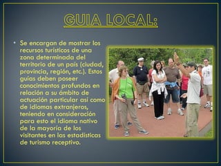 • Se encargan de mostrar los
recursos turísticos de una
zona determinada del
territorio de un país (ciudad,
provincia, región, etc.). Estos
guías deben poseer
conocimientos profundos en
relación a su ámbito de
actuación particular así como
de idiomas extranjeros,
teniendo en consideración
para esto el idioma nativo
de la mayoría de los
visitantes en las estadísticas
de turismo receptivo.
 