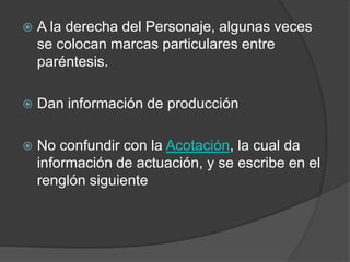    A la derecha del Personaje, algunas veces
    se colocan marcas particulares entre
    paréntesis.

   Dan información de producción

   No confundir con la Acotación, la cual da
    información de actuación, y se escribe en el
    renglón siguiente
 