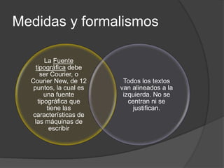 Medidas y formalismos

        La Fuente
    tipográfica debe
      ser Courier, o
  Courier New, de 12     Todos los textos
   puntos, la cual es   van alineados a la
        una fuente       izquierda. No se
     tipográfica que       centran ni se
         tiene las          justifican.
  características de
   las máquinas de
          escribir
 