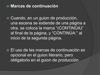    Marcas de continuación

   Cuando, en un guion de producción,
    una escena se extiende de una página a
    otra, se coloca la marca “(CONTINÚA)”
    al final de la página, y “CONTINÚA:” al
    inicio de la segunda página.

   El uso de las marcas de continuación es
    opcional en el guion literario, pero
    obligatorio en el guion de producción
 