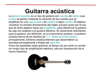 Guitarra acústica La  guitarra acústica  es un tipo de guitarra con  cuerdas  de  metal , cuyo  sonido  se genera mediante la vibración de las cuerdas que se amplifican en una  caja acústica  de  madera  o algún  acrílico . El adjetivo "acústica" es tomado directamente del inglés  acoustic guitar  por el uso que de dicho adjetivo hacen los  anglófonos , para diferenciar la guitarra de caja con respecto a la guitarra eléctrica. Es claramente redundante, pues la guitarra, por definición, es un instrumento acústico. La guitarra acústica deriva de los diseños de  C. F. Martin  y  Orville Gibson , principalmente, luthieres estadounidenses que desarrollaron su actividad principalmente a finales del  siglo XIX .  Como las españolas estas guitarras se llaman así por emitir su sonido sin ningún tipo de amplificación eléctrica, sólo por transducción de la fuerza mecánica. 
