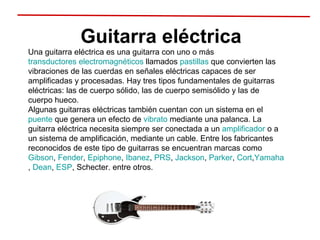 Guitarra eléctrica Una guitarra eléctrica es una guitarra con uno o más  transductores electromagnéticos  llamados  pastillas  que convierten las vibraciones de las cuerdas en señales eléctricas capaces de ser amplificadas y procesadas. Hay tres tipos fundamentales de guitarras eléctricas: las de cuerpo sólido, las de cuerpo semisólido y las de cuerpo hueco. Algunas guitarras eléctricas también cuentan con un sistema en el  puente  que genera un efecto de  vibrato  mediante una palanca. La guitarra eléctrica necesita siempre ser conectada a un  amplificador  o a un sistema de amplificación, mediante un cable. Entre los fabricantes reconocidos de este tipo de guitarras se encuentran marcas como  Gibson ,  Fender ,  Epiphone ,  Ibanez ,  PRS ,  Jackson ,  Parker ,  Cort , Yamaha ,  Dean ,  ESP , Schecter, entre otros. 