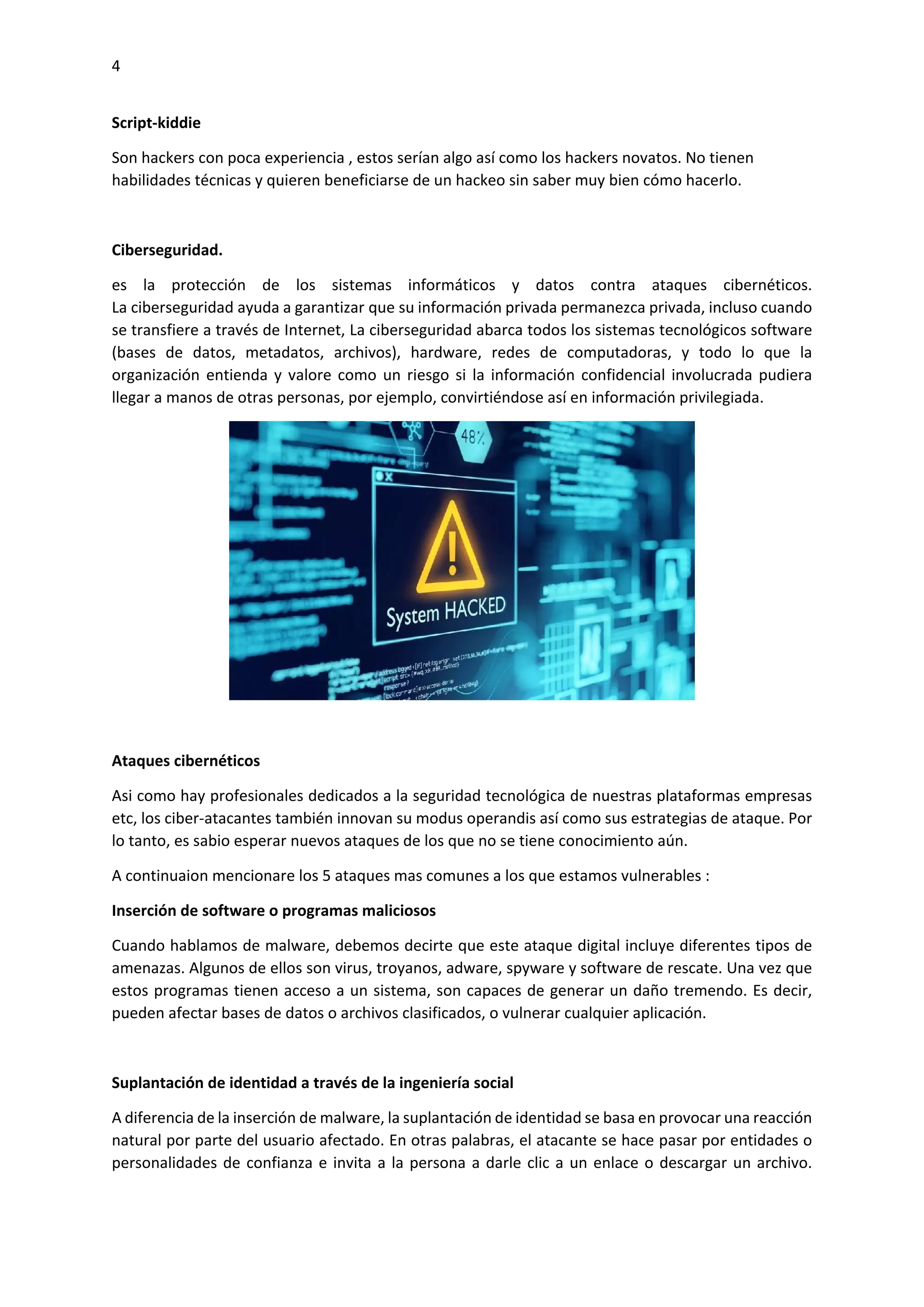 4
Script-kiddie
Son hackers con poca experiencia , estos serían algo así como los hackers novatos. No tienen
habilidades técnicas y quieren beneficiarse de un hackeo sin saber muy bien cómo hacerlo.
Ciberseguridad.
es la protección de los sistemas informáticos y datos contra ataques cibernéticos.
La ciberseguridad ayuda a garantizar que su información privada permanezca privada, incluso cuando
se transfiere a través de Internet, La ciberseguridad abarca todos los sistemas tecnológicos software
(bases de datos, metadatos, archivos), hardware, redes de computadoras, y todo lo que la
organización entienda y valore como un riesgo si la información confidencial involucrada pudiera
llegar a manos de otras personas, por ejemplo, convirtiéndose así en información privilegiada.
Ataques cibernéticos
Asi como hay profesionales dedicados a la seguridad tecnológica de nuestras plataformas empresas
etc, los ciber-atacantes también innovan su modus operandis así como sus estrategias de ataque. Por
lo tanto, es sabio esperar nuevos ataques de los que no se tiene conocimiento aún.
A continuaion mencionare los 5 ataques mas comunes a los que estamos vulnerables :
Inserción de software o programas maliciosos
Cuando hablamos de malware, debemos decirte que este ataque digital incluye diferentes tipos de
amenazas. Algunos de ellos son virus, troyanos, adware, spyware y software de rescate. Una vez que
estos programas tienen acceso a un sistema, son capaces de generar un daño tremendo. Es decir,
pueden afectar bases de datos o archivos clasificados, o vulnerar cualquier aplicación.
Suplantación de identidad a través de la ingeniería social
A diferencia de la inserción de malware, la suplantación de identidad se basa en provocar una reacción
natural por parte del usuario afectado. En otras palabras, el atacante se hace pasar por entidades o
personalidades de confianza e invita a la persona a darle clic a un enlace o descargar un archivo.
 