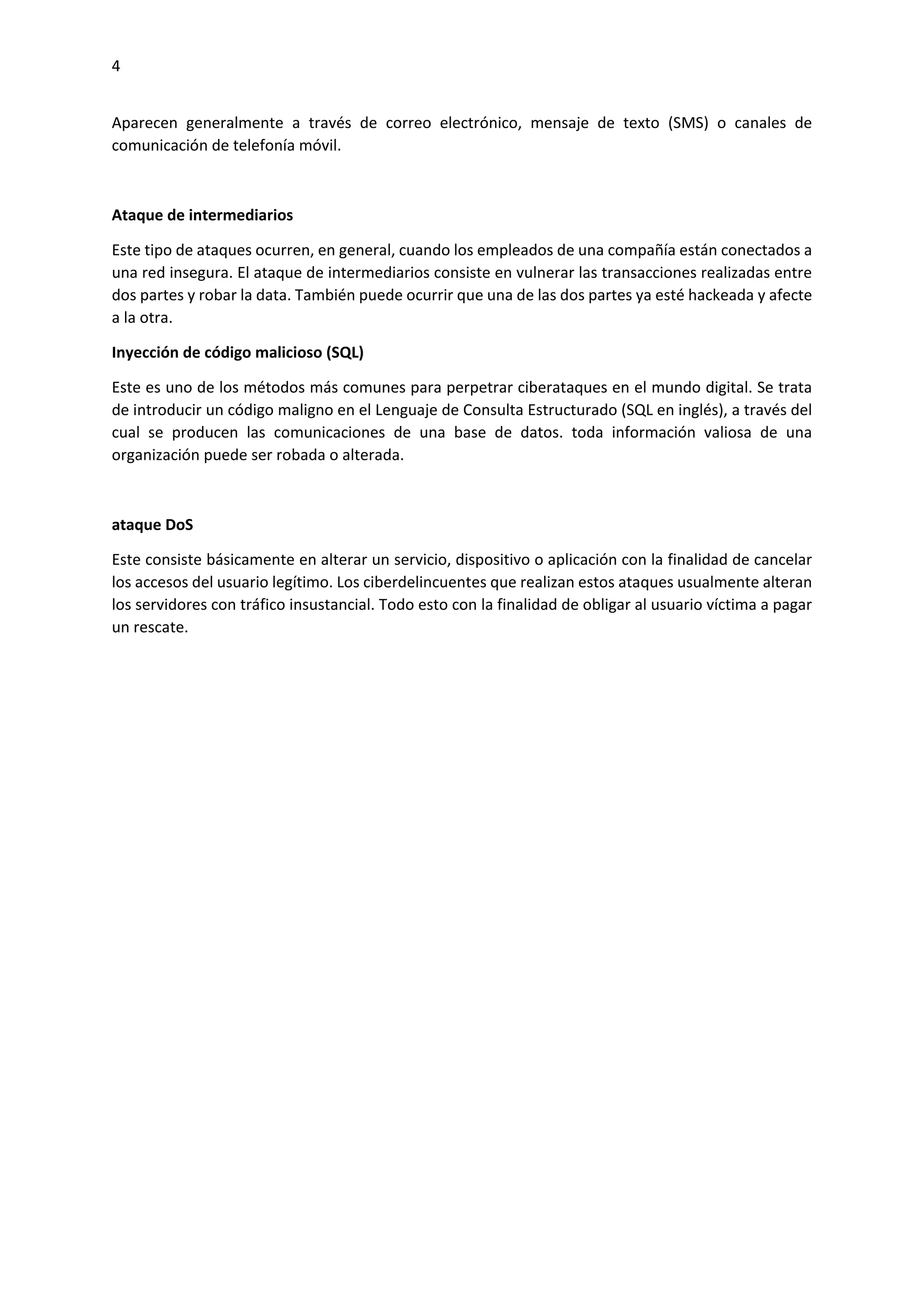 4
Aparecen generalmente a través de correo electrónico, mensaje de texto (SMS) o canales de
comunicación de telefonía móvil.
Ataque de intermediarios
Este tipo de ataques ocurren, en general, cuando los empleados de una compañía están conectados a
una red insegura. El ataque de intermediarios consiste en vulnerar las transacciones realizadas entre
dos partes y robar la data. También puede ocurrir que una de las dos partes ya esté hackeada y afecte
a la otra.
Inyección de código malicioso (SQL)
Este es uno de los métodos más comunes para perpetrar ciberataques en el mundo digital. Se trata
de introducir un código maligno en el Lenguaje de Consulta Estructurado (SQL en inglés), a través del
cual se producen las comunicaciones de una base de datos. toda información valiosa de una
organización puede ser robada o alterada.
ataque DoS
Este consiste básicamente en alterar un servicio, dispositivo o aplicación con la finalidad de cancelar
los accesos del usuario legítimo. Los ciberdelincuentes que realizan estos ataques usualmente alteran
los servidores con tráfico insustancial. Todo esto con la finalidad de obligar al usuario víctima a pagar
un rescate.
 