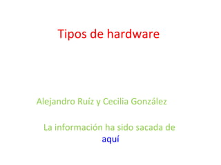 Tipos de hardware Alejandro Ruíz y Cecilia González  La información ha sido sacada de  aquí 